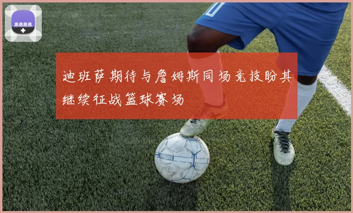 迪班萨期待与詹姆斯同场竞技盼其继续征战篮球赛场