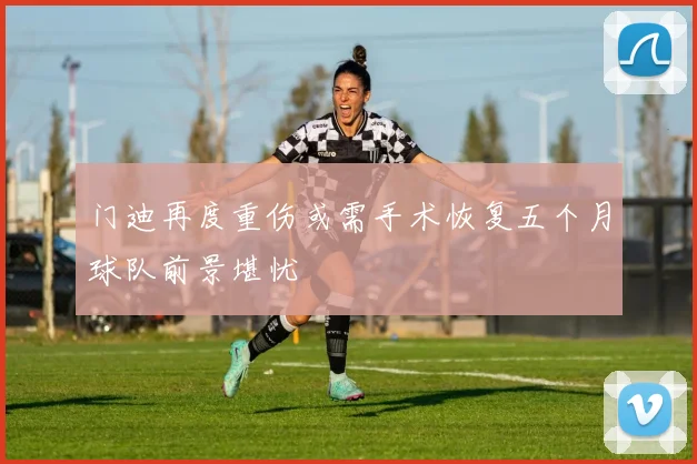 门迪再度重伤或需手术恢复五个月球队前景堪忧