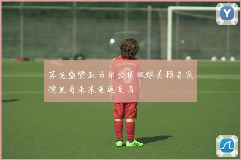 苏克盛赞亚马尔为顶级球员预言莫德里奇未来重返皇马