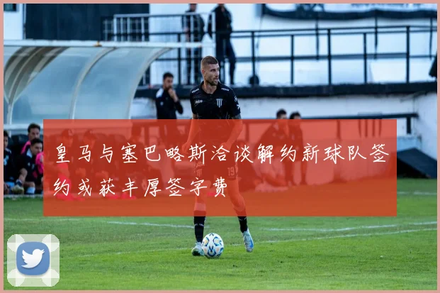 皇马与塞巴略斯洽谈解约新球队签约或获丰厚签字费