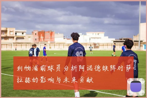 利物浦前球员分析阿诺德缺阵对萨拉赫的影响与未来贡献