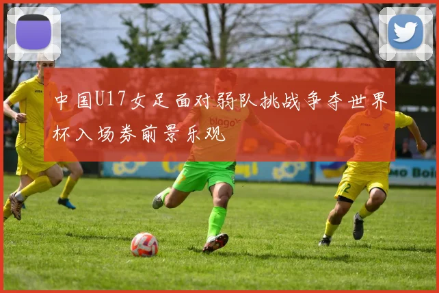 中国U17女足面对弱队挑战争夺世界杯入场券前景乐观