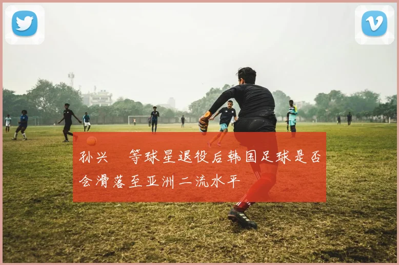 孙兴慜等球星退役后韩国足球是否会滑落至亚洲二流水平