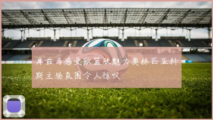 库兹马感受欧篮联魅力奥林匹亚科斯主场氛围令人惊叹