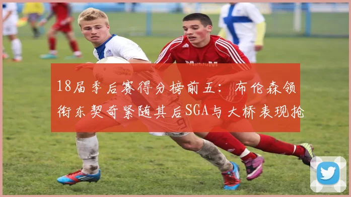 18届季后赛得分榜前五：布伦森领衔东契奇紧随其后SGA与大桥表现抢眼