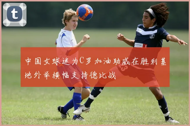中国女球迷为C罗加油助威在胜利基地外举横幅支持德比战