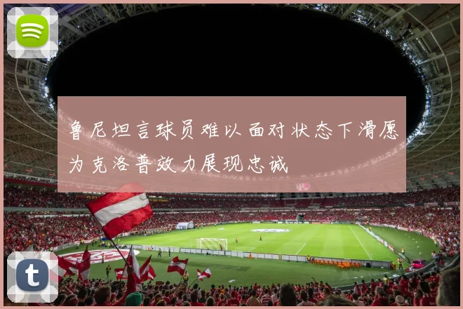 鲁尼坦言球员难以面对状态下滑愿为克洛普效力展现忠诚